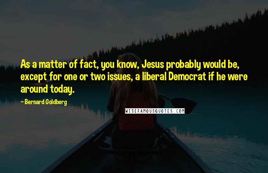 Bernard Goldberg Quotes: As a matter of fact, you know, Jesus probably would be, except for one or two issues, a liberal Democrat if he were around today.