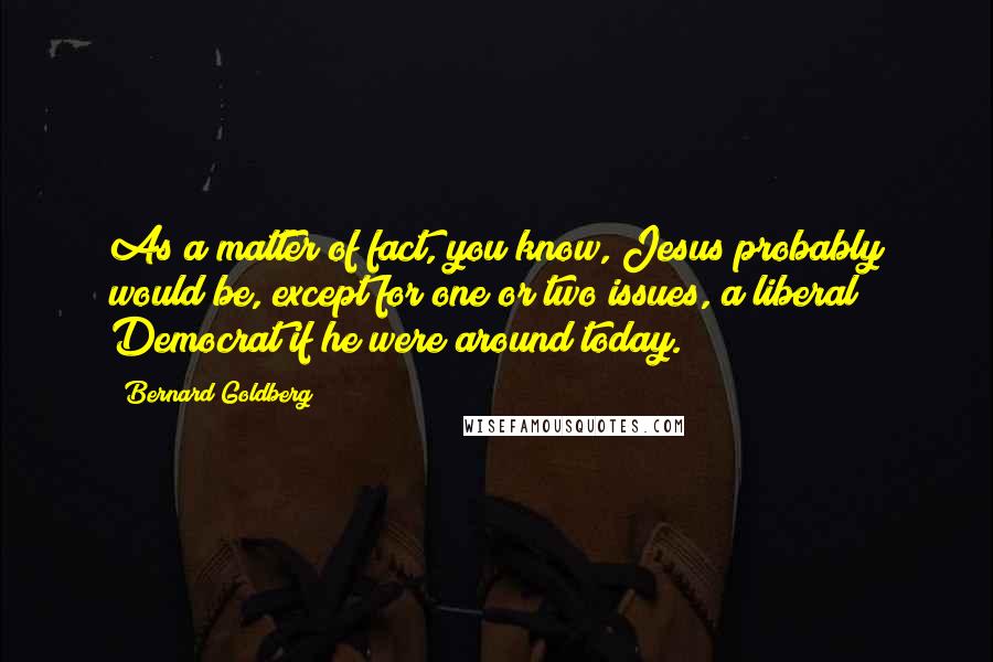 Bernard Goldberg Quotes: As a matter of fact, you know, Jesus probably would be, except for one or two issues, a liberal Democrat if he were around today.