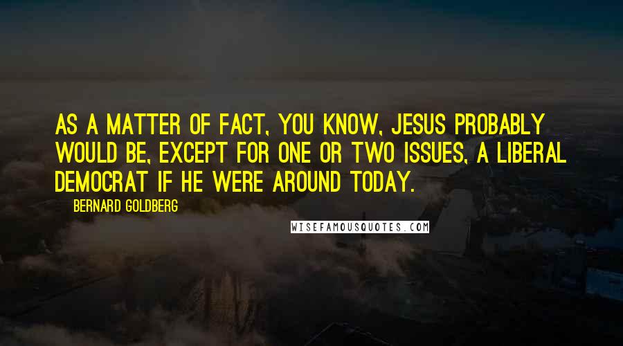 Bernard Goldberg Quotes: As a matter of fact, you know, Jesus probably would be, except for one or two issues, a liberal Democrat if he were around today.