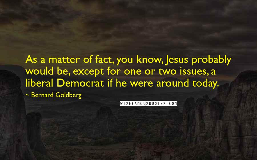 Bernard Goldberg Quotes: As a matter of fact, you know, Jesus probably would be, except for one or two issues, a liberal Democrat if he were around today.
