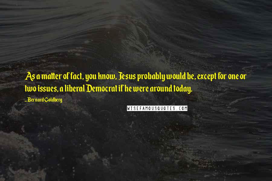 Bernard Goldberg Quotes: As a matter of fact, you know, Jesus probably would be, except for one or two issues, a liberal Democrat if he were around today.