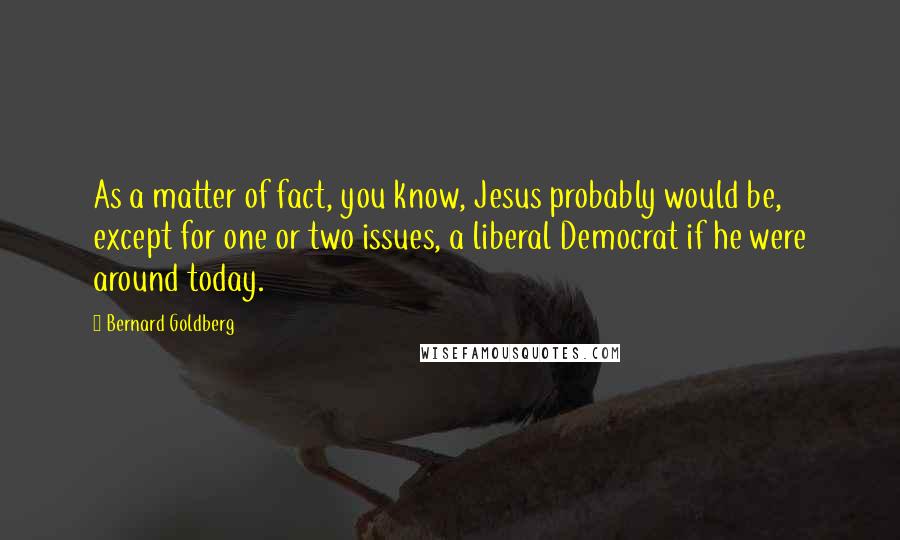 Bernard Goldberg Quotes: As a matter of fact, you know, Jesus probably would be, except for one or two issues, a liberal Democrat if he were around today.