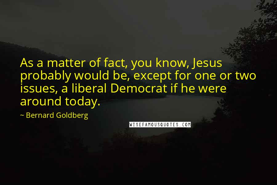 Bernard Goldberg Quotes: As a matter of fact, you know, Jesus probably would be, except for one or two issues, a liberal Democrat if he were around today.