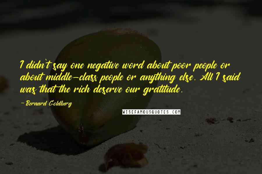 Bernard Goldberg Quotes: I didn't say one negative word about poor people or about middle-class people or anything else. All I said was that the rich deserve our gratitude.