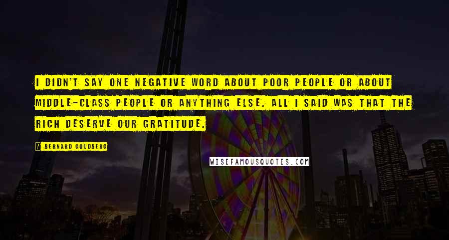 Bernard Goldberg Quotes: I didn't say one negative word about poor people or about middle-class people or anything else. All I said was that the rich deserve our gratitude.