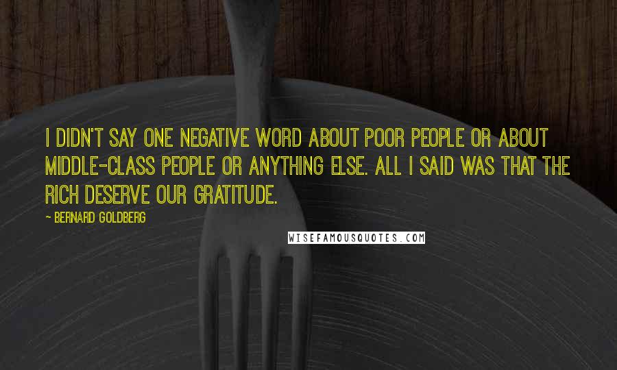 Bernard Goldberg Quotes: I didn't say one negative word about poor people or about middle-class people or anything else. All I said was that the rich deserve our gratitude.