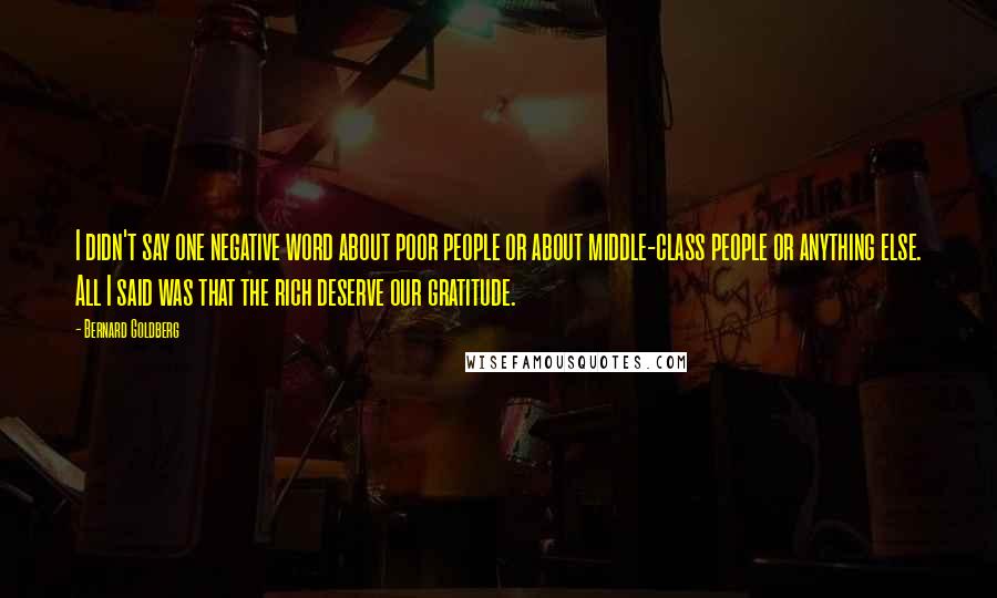 Bernard Goldberg Quotes: I didn't say one negative word about poor people or about middle-class people or anything else. All I said was that the rich deserve our gratitude.