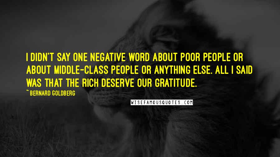 Bernard Goldberg Quotes: I didn't say one negative word about poor people or about middle-class people or anything else. All I said was that the rich deserve our gratitude.