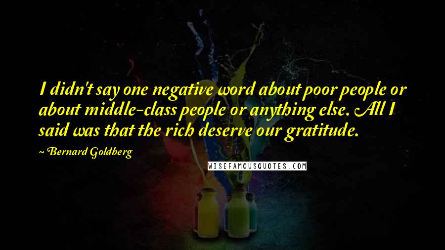 Bernard Goldberg Quotes: I didn't say one negative word about poor people or about middle-class people or anything else. All I said was that the rich deserve our gratitude.