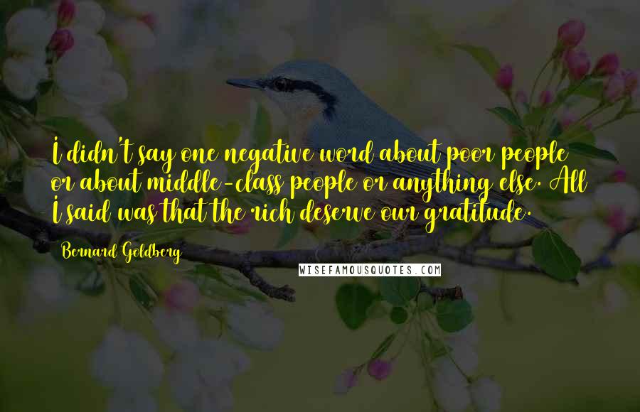 Bernard Goldberg Quotes: I didn't say one negative word about poor people or about middle-class people or anything else. All I said was that the rich deserve our gratitude.