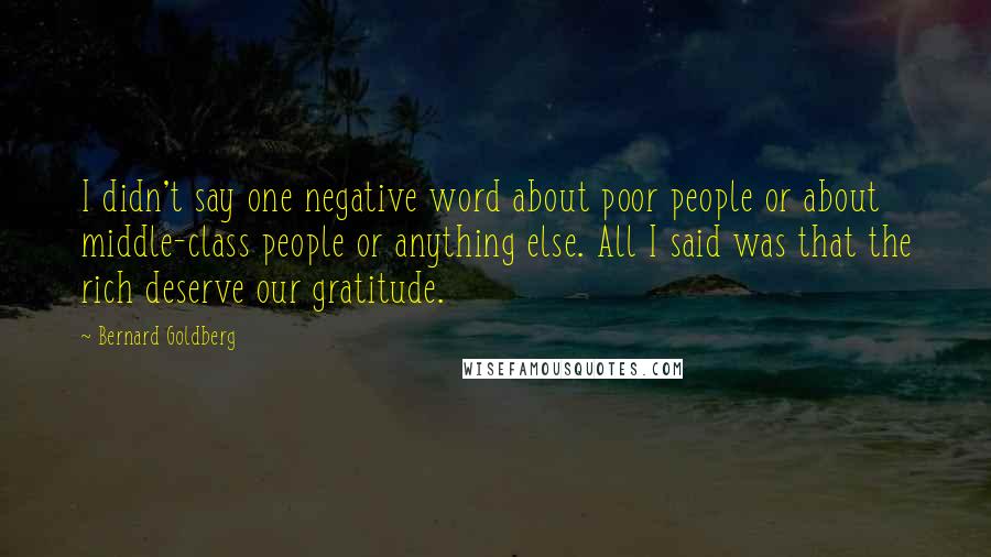 Bernard Goldberg Quotes: I didn't say one negative word about poor people or about middle-class people or anything else. All I said was that the rich deserve our gratitude.