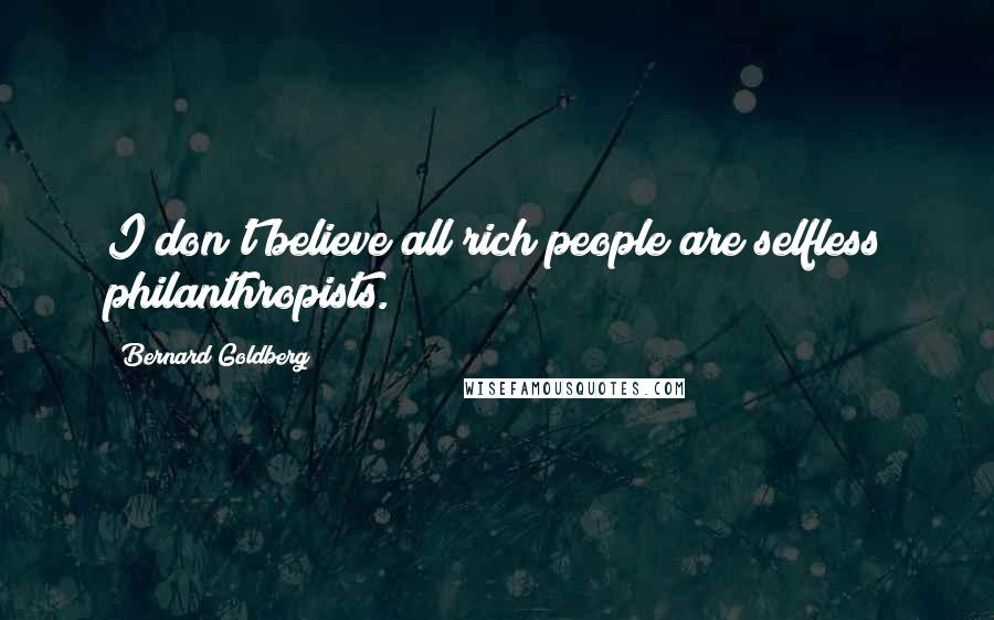 Bernard Goldberg Quotes: I don't believe all rich people are selfless philanthropists.