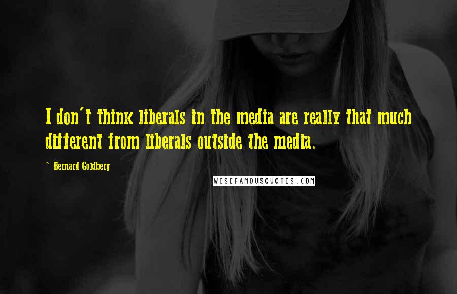 Bernard Goldberg Quotes: I don't think liberals in the media are really that much different from liberals outside the media.