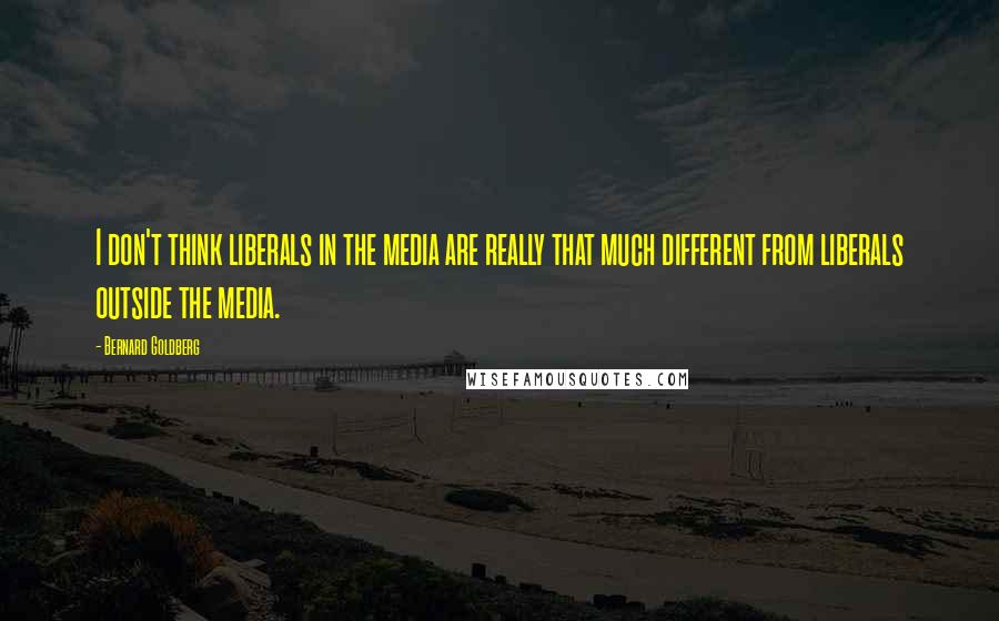 Bernard Goldberg Quotes: I don't think liberals in the media are really that much different from liberals outside the media.