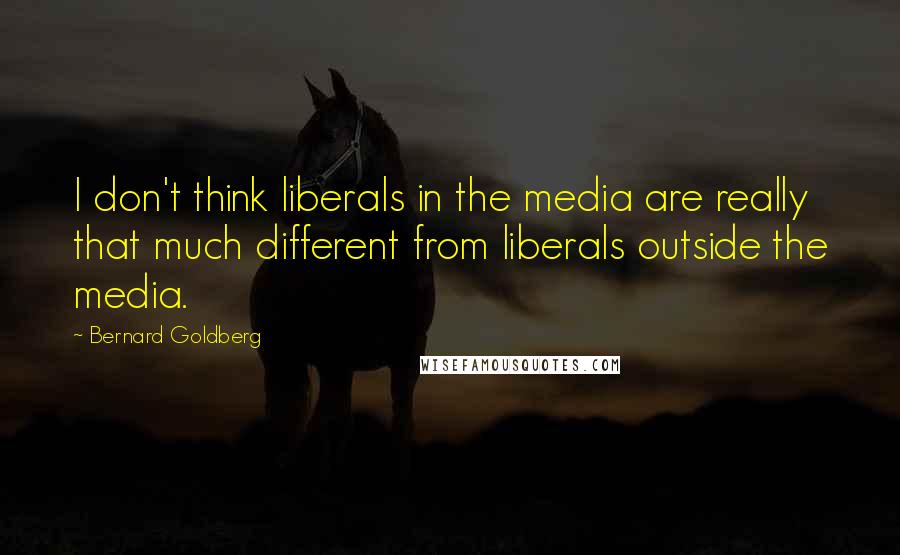Bernard Goldberg Quotes: I don't think liberals in the media are really that much different from liberals outside the media.