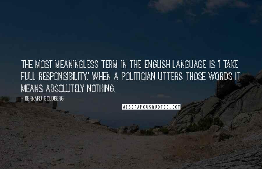 Bernard Goldberg Quotes: The most meaningless term in the English language is 'I take full responsibility.' When a politician utters those words it means absolutely nothing.