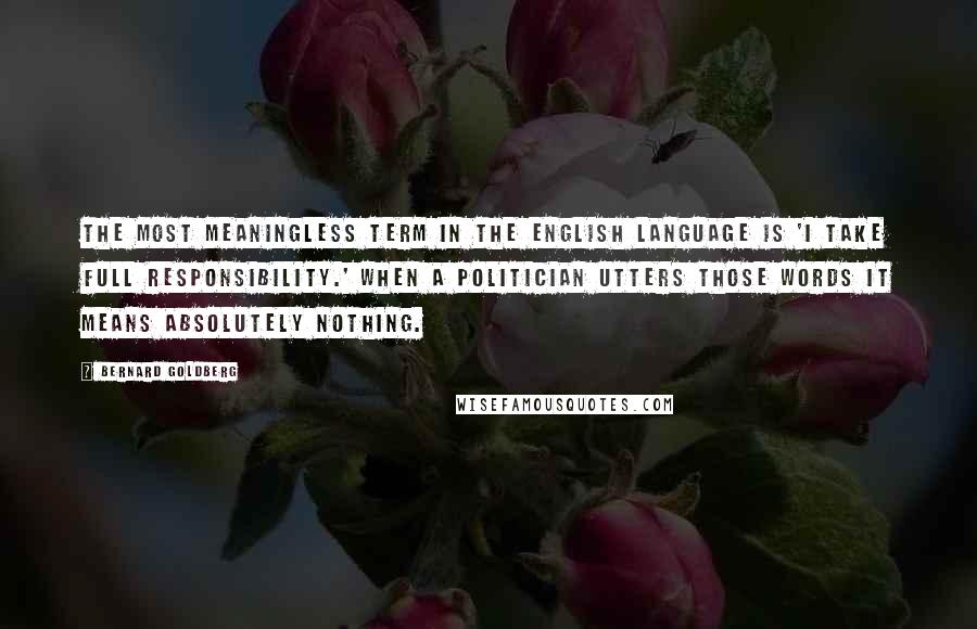 Bernard Goldberg Quotes: The most meaningless term in the English language is 'I take full responsibility.' When a politician utters those words it means absolutely nothing.