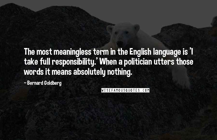 Bernard Goldberg Quotes: The most meaningless term in the English language is 'I take full responsibility.' When a politician utters those words it means absolutely nothing.