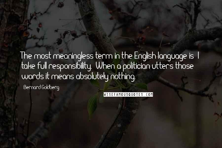 Bernard Goldberg Quotes: The most meaningless term in the English language is 'I take full responsibility.' When a politician utters those words it means absolutely nothing.
