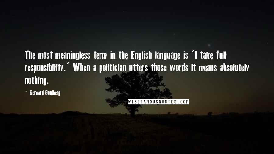 Bernard Goldberg Quotes: The most meaningless term in the English language is 'I take full responsibility.' When a politician utters those words it means absolutely nothing.