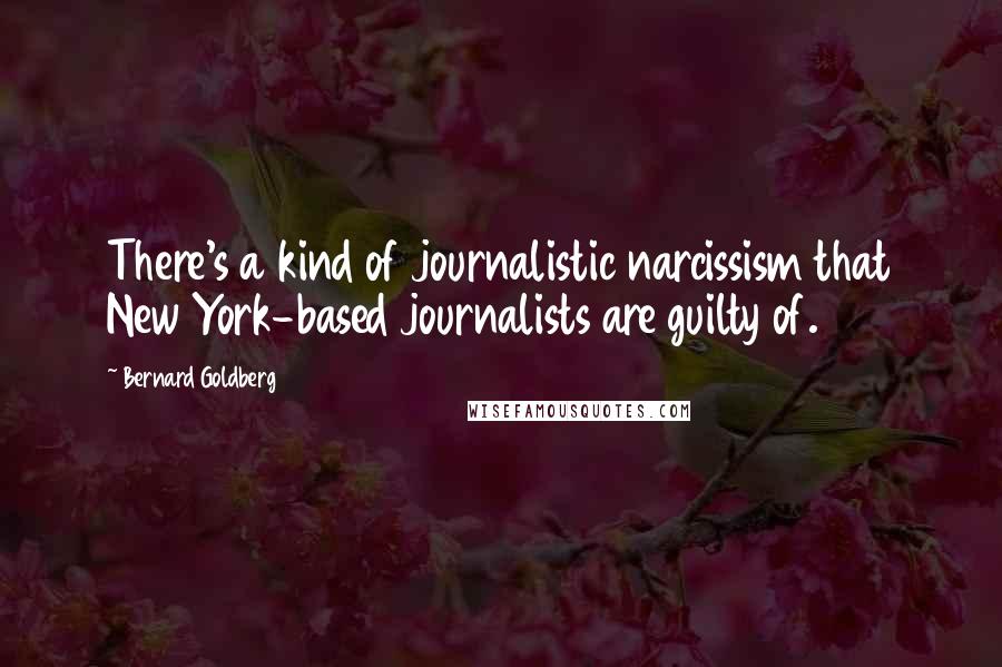 Bernard Goldberg Quotes: There's a kind of journalistic narcissism that New York-based journalists are guilty of.