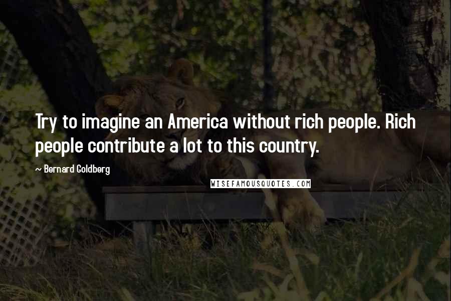 Bernard Goldberg Quotes: Try to imagine an America without rich people. Rich people contribute a lot to this country.