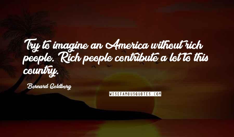 Bernard Goldberg Quotes: Try to imagine an America without rich people. Rich people contribute a lot to this country.