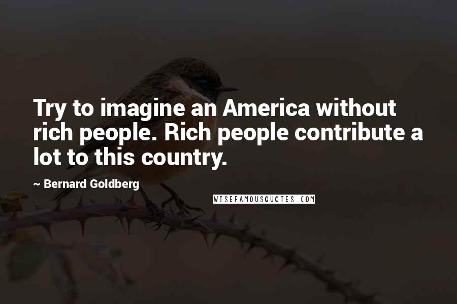 Bernard Goldberg Quotes: Try to imagine an America without rich people. Rich people contribute a lot to this country.