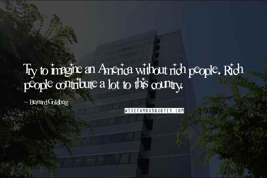 Bernard Goldberg Quotes: Try to imagine an America without rich people. Rich people contribute a lot to this country.