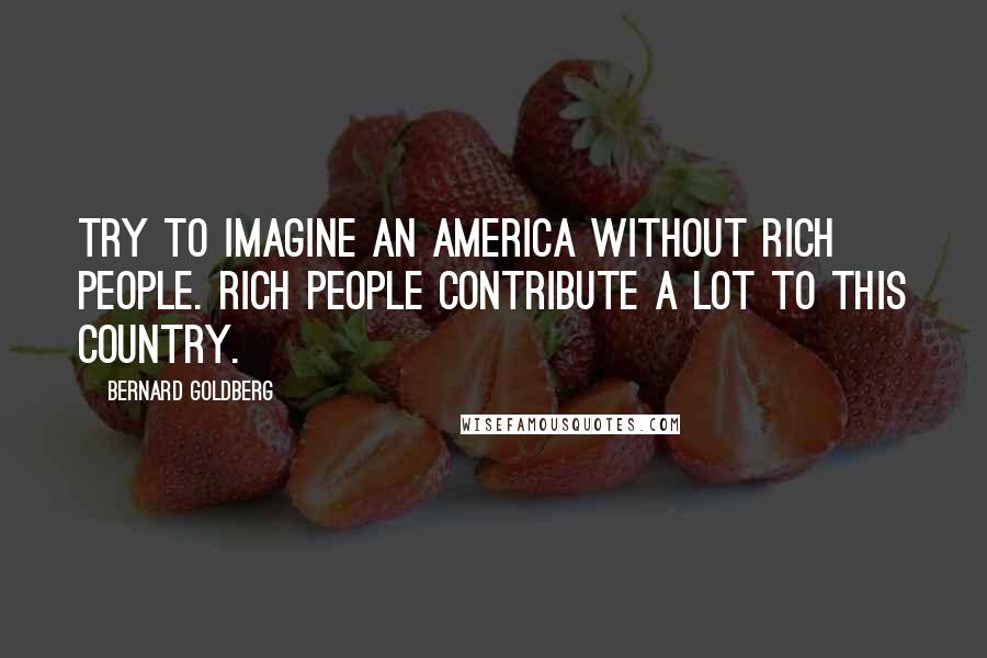 Bernard Goldberg Quotes: Try to imagine an America without rich people. Rich people contribute a lot to this country.