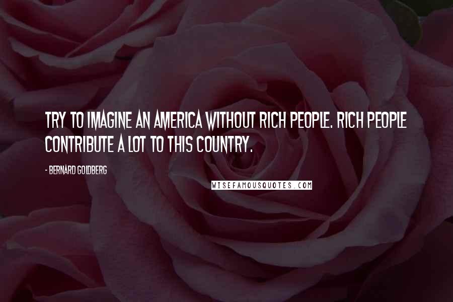 Bernard Goldberg Quotes: Try to imagine an America without rich people. Rich people contribute a lot to this country.