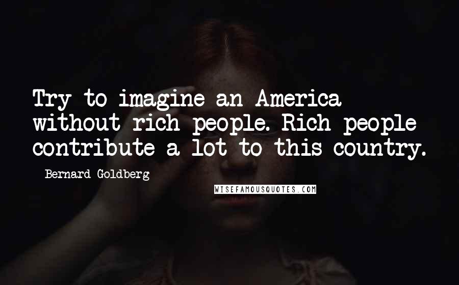 Bernard Goldberg Quotes: Try to imagine an America without rich people. Rich people contribute a lot to this country.
