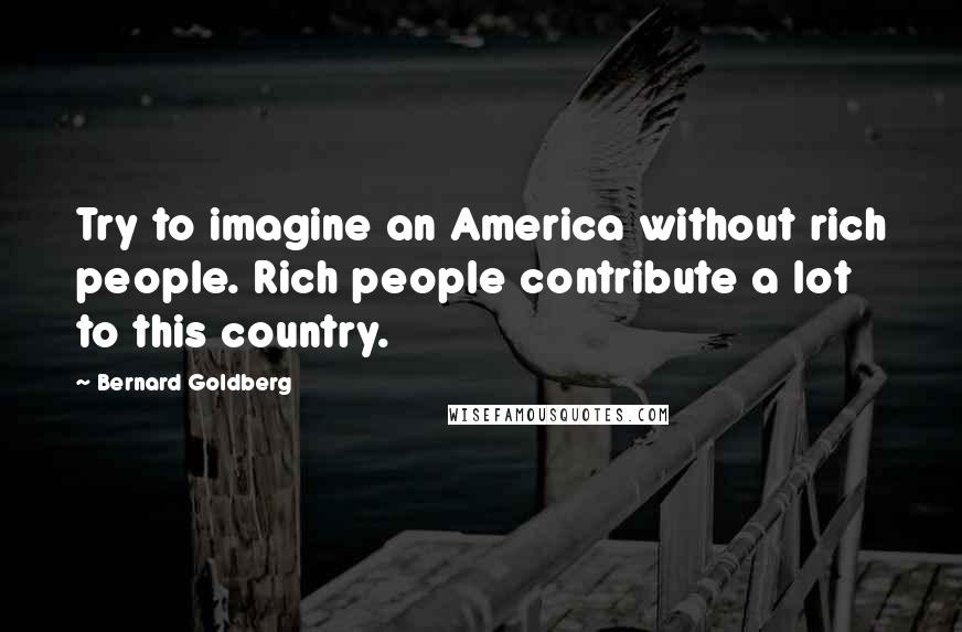 Bernard Goldberg Quotes: Try to imagine an America without rich people. Rich people contribute a lot to this country.