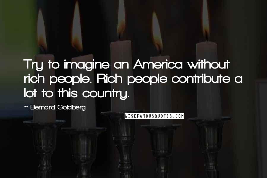 Bernard Goldberg Quotes: Try to imagine an America without rich people. Rich people contribute a lot to this country.