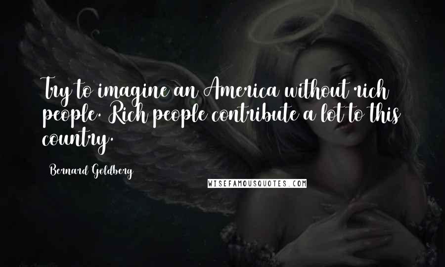 Bernard Goldberg Quotes: Try to imagine an America without rich people. Rich people contribute a lot to this country.