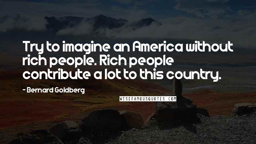 Bernard Goldberg Quotes: Try to imagine an America without rich people. Rich people contribute a lot to this country.