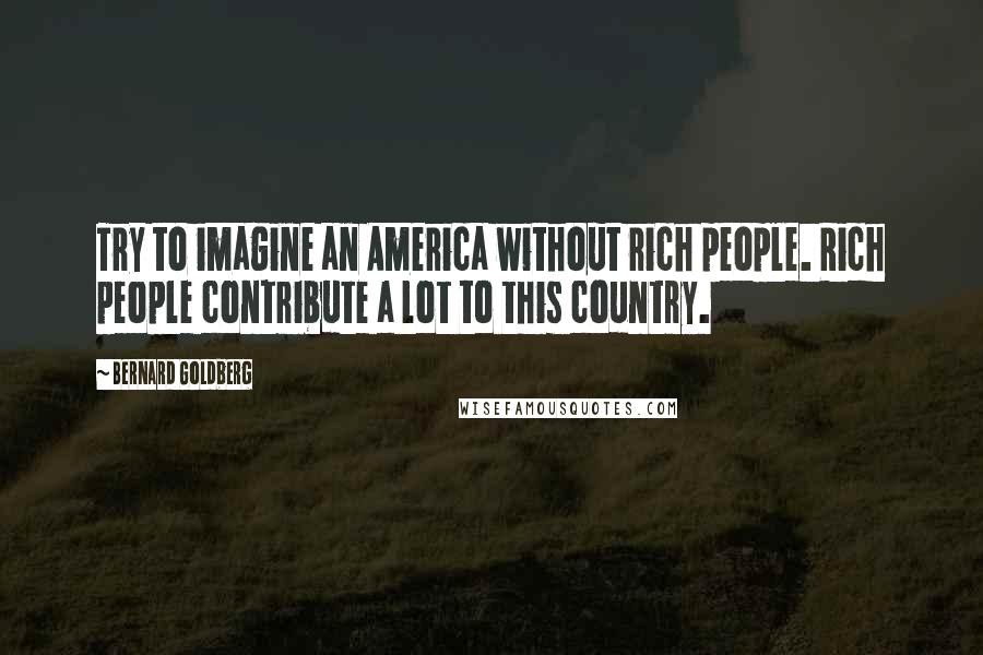 Bernard Goldberg Quotes: Try to imagine an America without rich people. Rich people contribute a lot to this country.