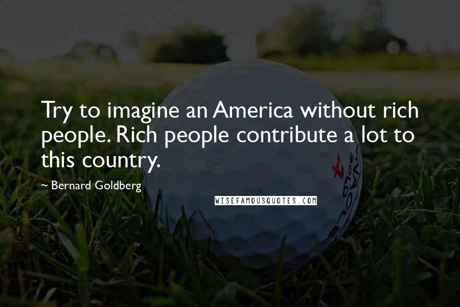 Bernard Goldberg Quotes: Try to imagine an America without rich people. Rich people contribute a lot to this country.