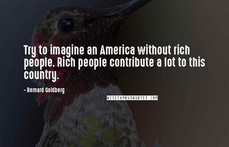 Bernard Goldberg Quotes: Try to imagine an America without rich people. Rich people contribute a lot to this country.