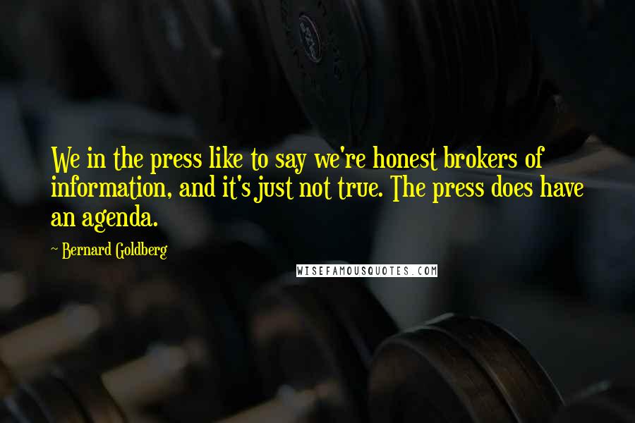 Bernard Goldberg Quotes: We in the press like to say we're honest brokers of information, and it's just not true. The press does have an agenda.