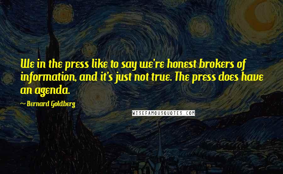 Bernard Goldberg Quotes: We in the press like to say we're honest brokers of information, and it's just not true. The press does have an agenda.