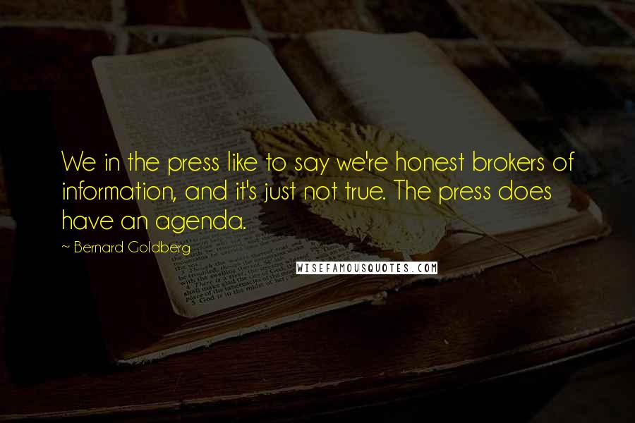 Bernard Goldberg Quotes: We in the press like to say we're honest brokers of information, and it's just not true. The press does have an agenda.