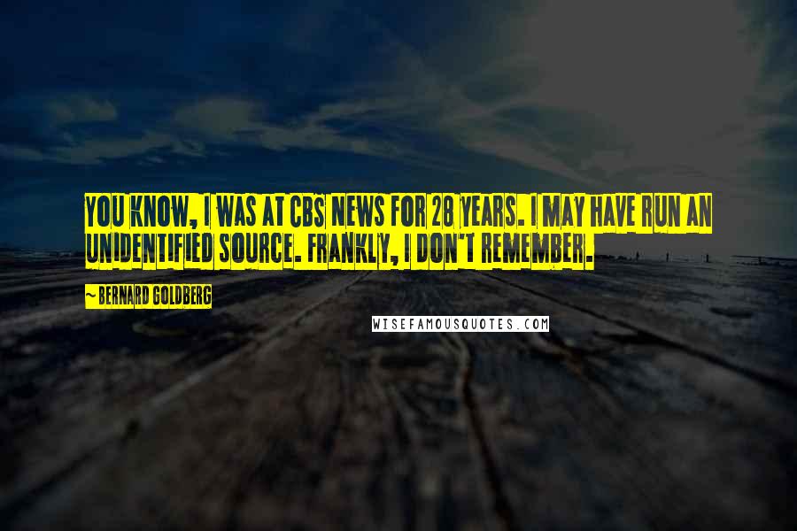 Bernard Goldberg Quotes: You know, I was at CBS News for 28 years. I may have run an unidentified source. Frankly, I don't remember.