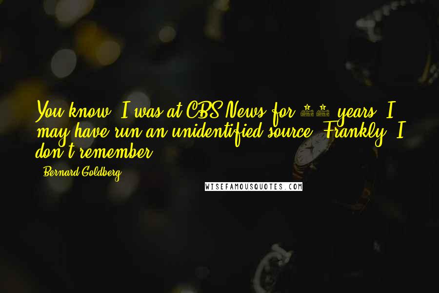 Bernard Goldberg Quotes: You know, I was at CBS News for 28 years. I may have run an unidentified source. Frankly, I don't remember.