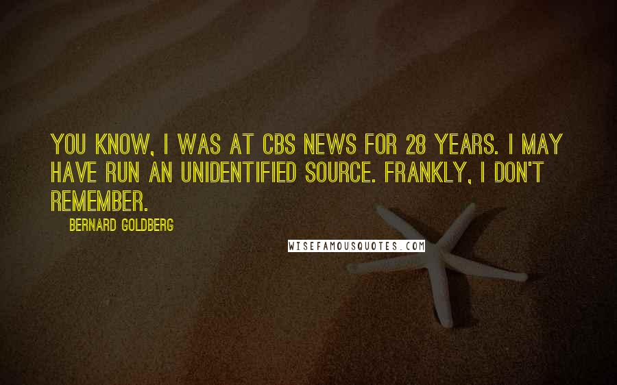 Bernard Goldberg Quotes: You know, I was at CBS News for 28 years. I may have run an unidentified source. Frankly, I don't remember.