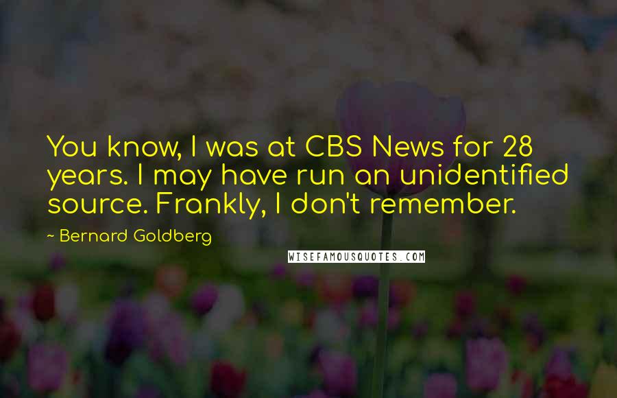 Bernard Goldberg Quotes: You know, I was at CBS News for 28 years. I may have run an unidentified source. Frankly, I don't remember.