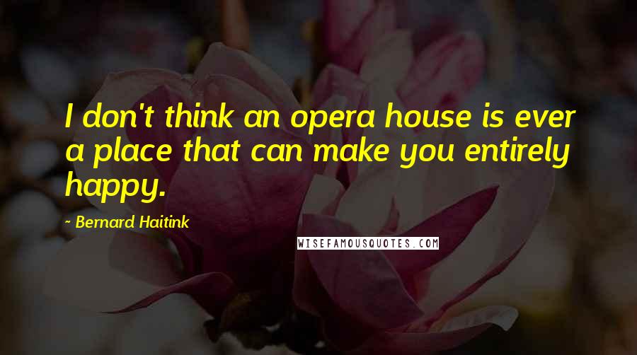 Bernard Haitink Quotes: I don't think an opera house is ever a place that can make you entirely happy.