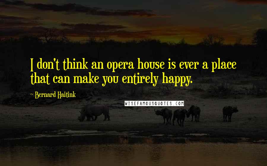 Bernard Haitink Quotes: I don't think an opera house is ever a place that can make you entirely happy.