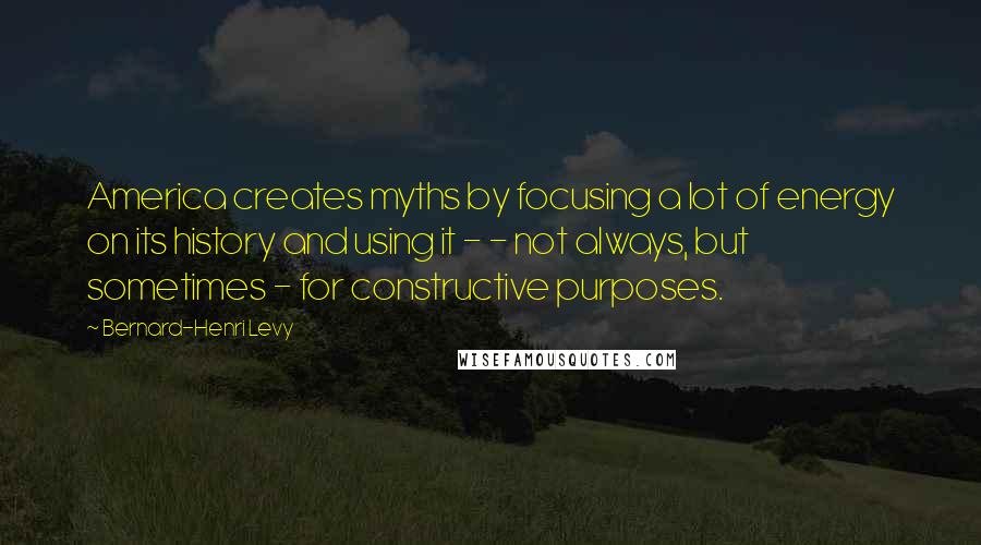 Bernard-Henri Levy Quotes: America creates myths by focusing a lot of energy on its history and using it - - not always, but sometimes - for constructive purposes.