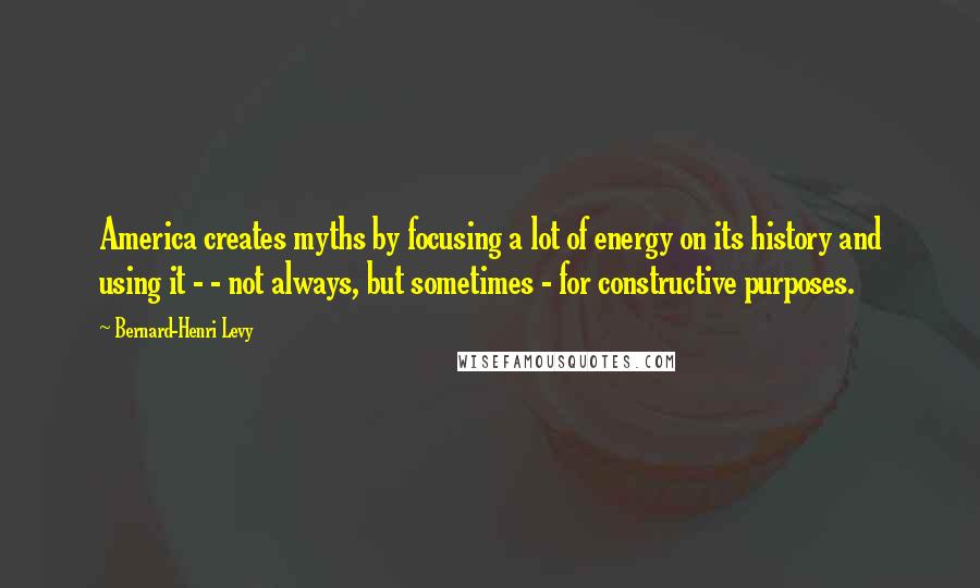 Bernard-Henri Levy Quotes: America creates myths by focusing a lot of energy on its history and using it - - not always, but sometimes - for constructive purposes.